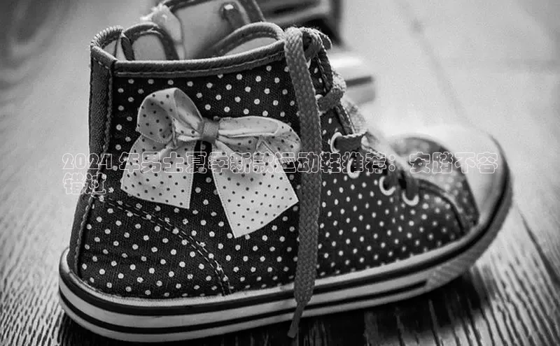 8868体育app官方网站百度人工翻译2024 年男士夏季新款运动鞋推荐：安踏不容
错过