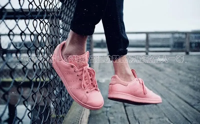 8868体育app官方网站滴滴出行**长高神器：平均增高运动鞋助你成就高人一等
**