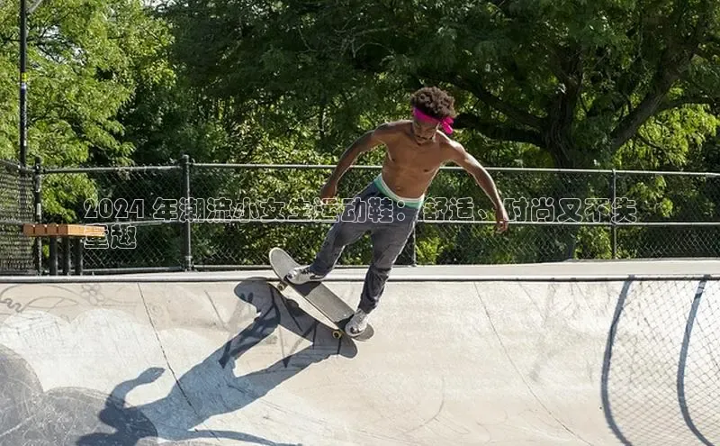 8868体育网页版登录入口百度健康2024 年潮流小女生运动鞋：舒适、时尚又不失
童趣